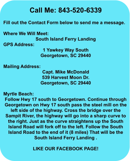 Call Me: 843-520-6339  Fill out the Contact Form below to send me a message.  Where We Will Meet: South Island Ferry Landing GPS Address:  1 Yawkey Way South Georgetown, SC 29440  Mailing Address: Capt. Mike McDonald 539 Harvest Moon Dr. Georgetown, SC 29440  Myrtle Beach: Follow Hwy 17 south to Georgetown. Continue through Georgetown on Hwy 17 south pass the steel mill on the left side of the highway. Cross the bridge over the Sampit River, the highway will go into a sharp curve to the right. Just as the curve straightens up the South Island Road will fork off to the left. Follow the South Island Road to the end of it (8 miles) That will be the South Island Ferry Landing .  Like our Facebook Page!